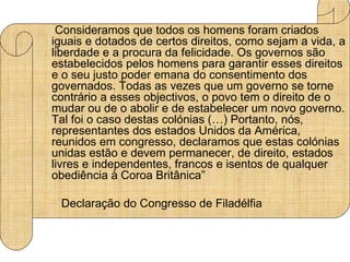 Consideramos que todos os homens foram criados
iguais e dotados de certos direitos, como sejam a vida, a
liberdade e a procura da felicidade. Os governos são
estabelecidos pelos homens para garantir esses direitos
e o seu justo poder emana do consentimento dos
governados. Todas as vezes que um governo se torne
contrário a esses objectivos, o povo tem o direito de o
mudar ou de o abolir e de estabelecer um novo governo.
Tal foi o caso destas colónias (…) Portanto, nós,
representantes dos estados Unidos da América,
reunidos em congresso, declaramos que estas colónias
unidas estão e devem permanecer, de direito, estados
livres e independentes, francos e isentos de qualquer
obediência à Coroa Britânica”

 Declaração do Congresso de Filadélfia
 