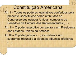 Constituição Americana
Art. I – Todos os poderes legislativos conferidos pela
  presente Constituição serão atribuídos ao
  Congresso dos estados Unidos, composto do
  Senado e da Câmara dos Representantes (…)
Art. II – O poder executivo competirá a um Presidente
  dos Estados Unidos da América.
Art III – O poder judicial (…) incumbirá a um
  supremos tribunal e a diversos tribunais inferiores
  (…)
 