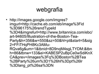 webgrafia
• http://images.google.com/imgres?
  imgurl=http://cache.eb.com/eb/image%3Fid
  %3D96175%26rendTypeId
  %3D4&imgrefurl=http://www.britannica.com/ebc/
  art-94605/Illustration-of-the-Boston-Tea-
  Party&h=356&w=550&sz=50&hl=pt&start=5&sig
  2=FFiTHqPH8Kc3AMu-
  RQva6g&um=1&tbnid=8D9nqM4sgLTYDM:&tbn
  h=86&tbnw=133&ei=KABESP2uBpCe0wSdiKnX
  CA&prev=/images%3Fq%3DBoston%2BTea
  %2BParty%26um%3D1%26hl%3Dpt%26lr
  %3Dlang_pt%26sa%3DN
 
