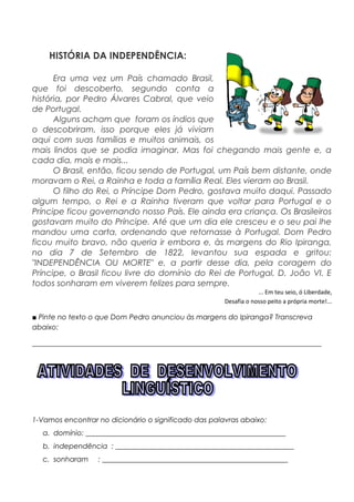 HISTÓRIA DA INDEPENDÊNCIA:
Era uma vez um País chamado Brasil,
que foi descoberto, segundo conta a
história, por Pedro Álvares Cabral, que veio
de Portugal.
Alguns acham que foram os índios que
o descobriram, isso porque eles já viviam
aqui com suas famílias e muitos animais, os
mais lindos que se podia imaginar. Mas foi chegando mais gente e, a
cada dia, mais e mais...
O Brasil, então, ficou sendo de Portugal, um País bem distante, onde
moravam o Rei, a Rainha e toda a família Real. Eles vieram ao Brasil.
O filho do Rei, o Príncipe Dom Pedro, gostava muito daqui. Passado
algum tempo, o Rei e a Rainha tiveram que voltar para Portugal e o
Príncipe ficou governando nosso País. Ele ainda era criança. Os Brasileiros
gostavam muito do Príncipe. Até que um dia ele cresceu e o seu pai lhe
mandou uma carta, ordenando que retornasse à Portugal. Dom Pedro
ficou muito bravo, não queria ir embora e, às margens do Rio Ipiranga,
no dia 7 de Setembro de 1822, levantou sua espada e gritou:
"INDEPENDÊNCIA OU MORTE" e, a partir desse dia, pela coragem do
Príncipe, o Brasil ficou livre do domínio do Rei de Portugal, D. João VI. E
todos sonharam em viverem felizes para sempre.
... Em teu seio, ó Liberdade,
Desafia o nosso peito a própria morte!...
■ Pinte no texto o que Dom Pedro anunciou às margens do Ipiranga? Transcreva
abaixo:
_________________________________________________________________________________
1-Vamos encontrar no dicionário o significado das palavras abaixo:
a. domínio: ________________________________________________________
b. independência : __________________________________________________
c. sonharam : ____________________________________________________
 