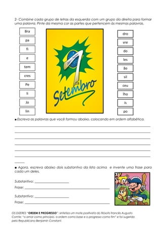 2- Combine cada grupo de letras da esquerda com um grupo da direita para formar
uma palavra. Pinte da mesma cor as partes que pertencem às mesmas palavras.
■ Escreva as palavras que você formou abaixo, colocando em ordem alfabética.
___________________________________________________________________________________
___________________________________________________________________________________
___________________________________________________________________________________
___________________________________________________________________________________
___________________________________________________________________________________
___________________________________________________________________________________
______
■ Agora, escreva abaixo dois substantivo da lista acima e invente uma frase para
cada um deles.
Substantivo: _____________________
Frase: ____________________________________________________
Substantivo: _____________________
Frase: ____________________________________________________
Bra
pa
fi
e
tem
cres
Pe
li
Jo
lin
dro
vre
do
les
ão
sil
ceu
lho
ís
po
OS DIZERES “ORDEM E PROGRESSO”: sintetiza um mote positivista do filósofo francês Augusto
Comte: “o amor como princípio, a ordem como base e o progresso como fim” e foi sugerido
pelo Republicano Benjamin Constant.
 