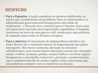 DESFECHO
• Para a Espanha: A nação espanhola se mostrou indiferente, os
outros que consideraram um problema. Para os comerciantes e a
administração governamental desapareceu uma fonte de
rendimento - o fluxo de ouro, essencial para o Tesouro, bem como
um importante mercado para exportações espanholas. A Espanha
continuou em meio de uma guerra civil, caindo para uma potência
de segundo plano entre os Estados europeus.
• Para a América: O movimento de independência devido a seu
efeito dicisivo foi o resultado natural da fragmentação dos países
emergentes. Não houve nenhuma alteração na estrutura
administrativa; nem mesmo houve alterações sociais das chamadas
castas: criollos, mestiços, pardos, ou para índios e escravos negros.
Desapareceu o monopólio comercial e, portanto, o protecionismo,
com o empobrecimento de muitas regiões latino americanas que
não poderiam competir com as indústrias na Europa.
 