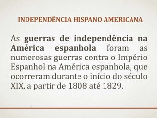 INDEPENDÊNCIA HISPANO AMERICANA
As guerras de independência na
América espanhola foram as
numerosas guerras contra o Império
Espanhol na América espanhola, que
ocorreram durante o início do século
XIX, a partir de 1808 até 1829.
 