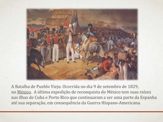A Batalha de Pueblo Viejo. Ocorrida no dia 9 de setembro de 1829,
no México. A última expedição de reconquista do México tem suas raízes
nas ilhas de Cuba e Porto Rico que continuaram a ser uma parte da Espanha
até sua separação, em consequência da Guerra Hispano-Americana.
 