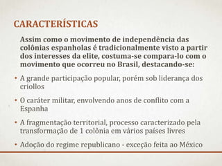 CARACTERÍSTICAS
Assim como o movimento de independência das
colônias espanholas é tradicionalmente visto a partir
dos interesses da elite, costuma-se compara-lo com o
movimento que ocorreu no Brasil, destacando-se:
• A grande participação popular, porém sob liderança dos
criollos
• O caráter militar, envolvendo anos de conflito com a
Espanha
• A fragmentação territorial, processo caracterizado pela
transformação de 1 colônia em vários países livres
• Adoção do regime republicano - exceção feita ao México
 