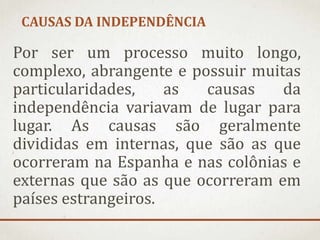 CAUSAS DA INDEPENDÊNCIA
Por ser um processo muito longo,
complexo, abrangente e possuir muitas
particularidades, as causas da
independência variavam de lugar para
lugar. As causas são geralmente
divididas em internas, que são as que
ocorreram na Espanha e nas colônias e
externas que são as que ocorreram em
países estrangeiros.
 