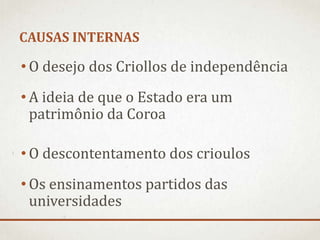 CAUSAS INTERNAS
• O desejo dos Criollos de independência
• A ideia de que o Estado era um
patrimônio da Coroa
• O descontentamento dos crioulos
• Os ensinamentos partidos das
universidades
 
