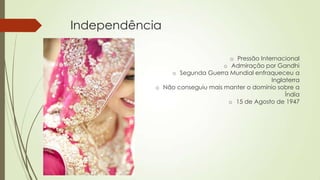 Independência
o Pressão Internacional
o Admiração por Gandhi
o Segunda Guerra Mundial enfraqueceu a
Inglaterra
o Não conseguiu mais manter o domínio sobre a
Índia
o 15 de Agosto de 1947
 