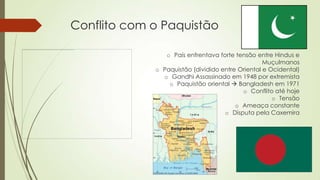 Conflito com o Paquistão
o País enfrentava forte tensão entre Hindus e
Muçulmanos
o Paquistão (dividido entre Oriental e Ocidental)
o Gandhi Assassinado em 1948 por extremista
o Paquistão oriental  Bangladesh em 1971
o Conflito até hoje
o Tensão
o Ameaça constante
o Disputa pela Caxemira
 