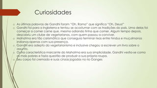 Curiosidades
o As últimas palavras de Gandhi foram “Oh, Rama” que significa “Oh, Deus!”
o Gandhi foi para a Inglaterra e tentou se acostumar com as tradições do país. Uma delas foi
começar a comer carne que, mesmo odiando tinha que comer. Algum tempo depois,
descobriu um clube de vegetarianos, com quem passou a conviver.
o Mahatma era tão carismático que conseguia terminar rixas entre hindus e muçulmanos
indianos apenas com sua presença.
o Gandhi era adepto do vegetarianismo e inclusive chegou a escrever um livro sobre o
assunto.
o Outra característica marcante do Mahatma era sua simplicidade. Gandhi vestia-se como
os mais pobres e fazia questão de produzir a sua própria roupa.
o Seu corpo foi cremado e suas cinzas jogadas no rio Ganges
 