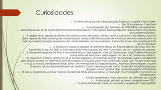 Curiosidades
o O nome oficial do país é República da Índia e sua capital é Nova Délhi.
o São 28 estados em 7 territórios
o Sua população gira em torno de 1,080 bilhão de habitantes
o Datas Nacionais: 26 de janeiro (Proclamação da República); 15 de agosto (Independência); 2 de outubro (aniversário
de Mahatma Gandhi).
o A religião hindu separa os homens em quatro castas: brâmanes, xátrias, vaixás e sudras. Fora do sistema, ficam os
dalits. Apesar de todo o esforço de modernização, ainda é difícil a ascensão de indivíduos de uma casta a outra na
Índia, e o relacionamento de pessoas das castas inferiores com as superiores. A situação é bem pior quando se trata
de um intocável.
o A divisão em castas foi abolida oficialmente depois da independência da Índia, em 1947.
A previsão é que, em 2050, a Índia seja o país mais populoso da Terra, com cerca de de 1,6 bilhão de pessoas.
o A dança mais popular da Índia é a harathanatyam, que surgiu há mais de 5 mil anos no sul da Índia e influenciou
outros estilos de dança em várias regiões do país e do continente asiático.
o Na arquitetura indiana, destacam-se os templos religiosos. O Taj Mahal, situado na cidade de Agra e considerado
pela UNESCO como um Patrimônio da Humanidade, é uma das obras mais conhecidas deste país. Foi feito entre 1630
e 1652, a mando do Imperador Shah Jahan, em memória de sua esposa favorita, Aryumand Banu Begam, a quem
chamava de Mumtaz Mahal (a jóia do palácio). Conta a lenda que ele cortou a mão dos trabalhadores para
ninguém nunca construir algo tão bonito quanto o Taj Mahal.
o O país é, atualmente, o maior produtor mundial de filmes para o cinema. A produção cinematográfica concentra-se
em Bombaim.
o A Índia também é a maior produtora de softwares do mundo
o A educação primária se tornou obrigatória em 2001.
o O botox foi liberado, para uso cosmético, apenas em maio de 2006.
 