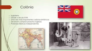 Colônia
o Inglaterra
o Desde o século XVIII
o Uma das mais importantes colônias britânicas
o Deveriam comprar produtos ingleses
o Proibidas fábricas independentes
 