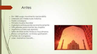 Antes
o Em 1885 surgiu movimento nacionalista
o Liderado por intelectuais indianos
o Nada conseguiu
o Primeira Guerra Mundial
o Inglaterra enfraquecida economicamente
o Dificuldades para manter seu império
o Mantinha a Índia sob domínio
o Índia dividida entre hindus e muçulmanos
o Nessa competição, os hindus ganharam
o Partido do Congresso
o Líder- Mahatma Gandhi...
 