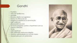 Gandhi
o Pacifista
o Veio de família rica
o Humilde
o Estudou direito na Inglaterra
o Morou na África do Sul
o Pregava a resistência à dominação
o Não violência
o Desobediência civil
o Já havia pregado contra o Apartheid com os
mesmo métodos
o Hindu
o Líder espiritual
o Não defendia nenhuma religião
o Ganhou admiradores no mundo inteiro
o Assassinado por um extremista
 