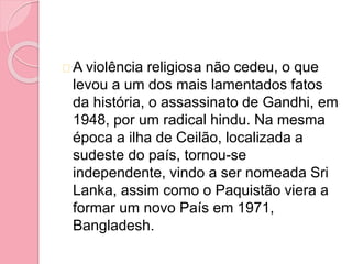 A violência religiosa não cedeu, o que
levou a um dos mais lamentados fatos
da história, o assassinato de Gandhi, em
1948, por um radical hindu. Na mesma
época a ilha de Ceilão, localizada a
sudeste do país, tornou-se
independente, vindo a ser nomeada Sri
Lanka, assim como o Paquistão viera a
formar um novo País em 1971,
Bangladesh.
 