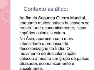 Contexto asiático:
Ao fim da Segunda Guerra Mundial,
enquanto muitos países buscavam se
reestruturar economicamente, seus
impérios coloniais caiam.
Na Ásia, apareceu com mais
intensidade o processo de
descolonização da Índia. O
movimento de descolonização
colocou à mostra um grupo de países
atrasados economicamente e
socialmente.
 