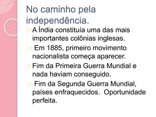 No caminho pela
independência.
A Índia constituía uma das mais
importantes colônias inglesas.
Em 1885, primeiro movimento
nacionalista começa aparecer.
Fim da Primeira Guerra Mundial e
nada haviam conseguido.
Fim da Segunda Guerra Mundial,
países enfraquecidos. Oportunidade
perfeita.
 