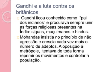 Gandhi e a luta contra os
britânicos
Gandhi ficou conhecido como “pai
dos indianos” e procurava sempre unir
as forças religiosas presentes na
Índia: siques, muçulmanos e hindus.
Mohandas insistia no princípio de não
agressão e crescia cada vez mais o
número de adeptos. A oposição á
metrópole, tentava de toda forma
reprimir os movimentos e controlar a
população.
 