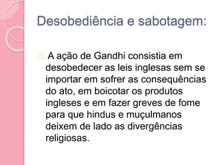 Desobediência e sabotagem:
A ação de Gandhi consistia em
desobedecer as leis inglesas sem se
importar em sofrer as consequências
do ato, em boicotar os produtos
ingleses e em fazer greves de fome
para que hindus e muçulmanos
deixem de lado as divergências
religiosas.
 