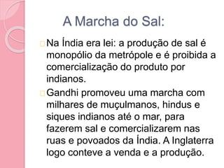 A Marcha do Sal:
Na Índia era lei: a produção de sal é
monopólio da metrópole e é proibida a
comercialização do produto por
indianos.
Gandhi promoveu uma marcha com
milhares de muçulmanos, hindus e
siques indianos até o mar, para
fazerem sal e comercializarem nas
ruas e povoados da Índia. A Inglaterra
logo conteve a venda e a produção.
 