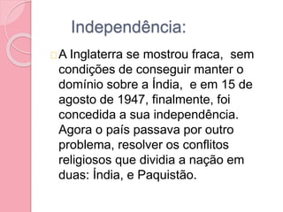 Independência:
A Inglaterra se mostrou fraca, sem
condições de conseguir manter o
domínio sobre a Índia, e em 15 de
agosto de 1947, finalmente, foi
concedida a sua independência.
Agora o país passava por outro
problema, resolver os conflitos
religiosos que dividia a nação em
duas: Índia, e Paquistão.
 