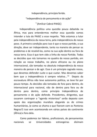 Independência, princípio ferido.

          “independência de pensamento e de ação”
                    1
                        (Amílcar Cabral-PAIGC)

      Independência política uma questão pouca debatida na
África, mas para entendermos melhor essa questão vamos
intender a luta do PAIGC a esse respeito. “Nós estamos a lutar
pela independência da nossa terra, pela independência do nosso
povo. A primeira condição para isso é que o nosso partido, a sua
direção, deve ser independente, tanto na maneira de pensar os
problemas e de resolvê-los, como na sua ação dentro ou fora da
nossa terra. Essa é que tem sido a linha do nosso Partido. Todas
as decisões que nós tomamos no quadro do nosso partido, em
relação ao nosso trabalho, no plano africano ou no plano
internacional, são tomadas na absoluta independência da nossa
maneira de pensar e de agir. Esse é um principio sagrado nosso,
que devemos defender custe o que custar. Mas devemos saber
bem que a independência é sempre relativa...”² Depois da
escravatura África não teve autonomia política, se teve foi por
pouco tempo. As decisões são tomadas de fora para dentro, do
internacional para nacional, não de dentro para fora ou de
dentro para dentro, como princípio Independência de
pensamento e de ação defende. Presidentes, dirigentes, que
ousarem contrapor a “agenda misteriosa“ serão deposto com
apoio das organizações mundiais alegando os de crimes
humanitários, (e como se chama o que fizeram com os Panteras
Negras?) isso vem acontecendo em vários países do continente
(África) e fora dela.

     Como podemos ter lideres, profissionais, de pensamentos
nacionais  se   Universidades        estrangeiras    dizimam
 