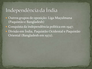  Outros grupos de oposição: Liga Muçulmana
  (Paquistão e Bangladesh)
 Conquista da independência política em 1947;
 Divisão em Índia, Paquistão Ocidental e Paquistão
  Oriental (Bangladesh em 1972).
 