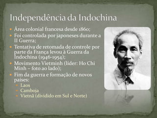  Área colonial francesa desde 1860;
 Foi controlada por japoneses durante a
  II Guerra;
 Tentativa de retomada de controle por
  parte da França levou à Guerra da
  Indochina (1946-1954);
 Movimento Vietminh (líder: Ho Chi
  Minh – foto ao lado);
 Fim da guerra e formação de novos
  países:
   Laos
   Camboja
   Vietnã (dividido em Sul e Norte)
 