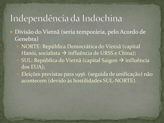  Divisão do Vietnã (seria temporária, pelo Acordo de
 Genebra)
   NORTE: República Democrática do Vietnã (capital
    Hanói, socialista  influência de URSS e China);
   SUL: República do Vietnã (capital Saigon  influência
    dos EUA);
   Eleições previstas para 1956 (seguida de unificação) não
    acontecem (devido às hostilidades SUL-NORTE).
 