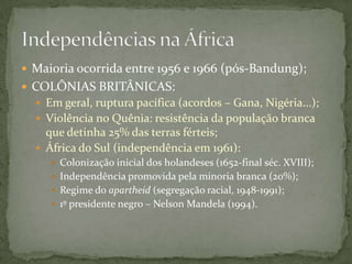  Maioria ocorrida entre 1956 e 1966 (pós-Bandung);
 COLÔNIAS BRITÂNICAS:
   Em geral, ruptura pacífica (acordos – Gana, Nigéria...);
   Violência no Quênia: resistência da população branca
    que detinha 25% das terras férteis;
   África do Sul (independência em 1961):
      Colonização inicial dos holandeses (1652-final séc. XVIII);
      Independência promovida pela minoria branca (20%);
      Regime do apartheid (segregação racial, 1948-1991);
      1º presidente negro – Nelson Mandela (1994).
 