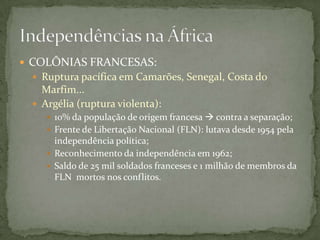  COLÔNIAS FRANCESAS:
  Ruptura pacífica em Camarões, Senegal, Costa do
   Marfim...
  Argélia (ruptura violenta):
     10% da população de origem francesa  contra a separação;
     Frente de Libertação Nacional (FLN): lutava desde 1954 pela
      independência política;
     Reconhecimento da independência em 1962;
     Saldo de 25 mil soldados franceses e 1 milhão de membros da
      FLN mortos nos conflitos.
 