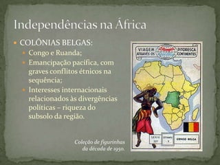  COLÔNIAS BELGAS:
  Congo e Ruanda;
  Emancipação pacífica, com
   graves conflitos étnicos na
   sequência;
  Interesses internacionais
   relacionados às divergências
   políticas – riqueza do
   subsolo da região.


                 Coleção de figurinhas
                    da década de 1950.
 