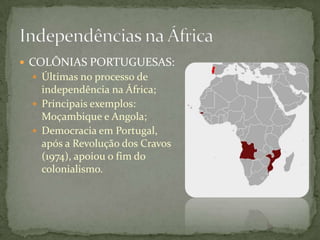  COLÔNIAS PORTUGUESAS:
  Últimas no processo de
   independência na África;
  Principais exemplos:
   Moçambique e Angola;
  Democracia em Portugal,
   após a Revolução dos Cravos
   (1974), apoiou o fim do
   colonialismo.
 