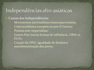  Causas das independências:
  1.   Movimentos nacionalistas/emancipacionistas;
  2.   Crise econômica europeia no pós-II Guerra;
  3.   Postura anti-imperialista;
  4.   Guerra Fria (novas formas de influência, URSS vs.
       EUA);
  5.   Criação da ONU: igualdade de direitos e
       autodeterminação dos povos.
 