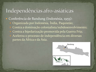  Conferência de Bandung (Indonésia, 1955):
   Organizada por Indonésia, Índia, Paquistão;
   Contra a dominação colonialista/subdesenvolvimento;
   Contra a bipolarização promovida pela Guerra Fria;
   Acelerou o processo de independência em diversas
    partes da África e da Ásia.
 