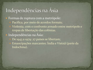  Formas de ruptura com a metrópole:
   Pacífica, por meio de acordos formais;
   Violenta, com o confronto armado entre metrópole e
    tropas de libertação das colônias.
 Independências na Ásia:
   De 1943 a 1979: 27 países se libertam;
   Emancipações marcantes: Índia e Vietnã (parte da
    Indochina).
 
