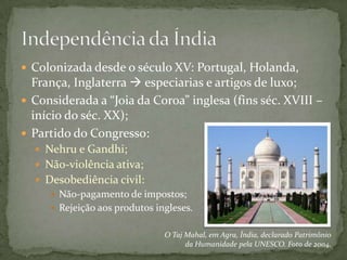  Colonizada desde o século XV: Portugal, Holanda,
  França, Inglaterra  especiarias e artigos de luxo;
 Considerada a “Joia da Coroa” inglesa (fins séc. XVIII –
  início do séc. XX);
 Partido do Congresso:
   Nehru e Gandhi;
   Não-violência ativa;
   Desobediência civil:
      Não-pagamento de impostos;
      Rejeição aos produtos ingleses.


                               O Taj Mahal, em Agra, Índia, declarado Patrimônio
                                     da Humanidade pela UNESCO. Foto de 2004.
 