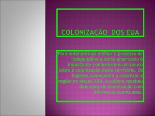 Para entendermos melhor o processo de independência norte-americano é importante conhecermos um pouco sobre a colonização deste território. Os ingleses começaram a colonizar a região no século XVII. A colônia recebeu dois tipos de colonização com diferenças acentuadas. 
