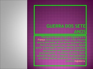 Esta guerra ocorreu entre a Inglaterra e a  França  entre os anos de 1756 e 1763. Foi uma guerra pela posse de territórios na América do Norte e a Inglaterra saiu vencedora. Mesmo assim, a metrópole resolveu cobrar os prejuízos das batalhas dos colonos que habitavam, principalmente, as colônias do norte. Com o aumento das taxas e impostos metropolitanos, os colonos fizeram protestos e manifestações contra a  Inglaterra . 