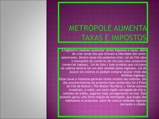 A Inglaterra resolveu aumentar vários impostos e taxas, além de criar novas leis que tiravam a liberdade dos norte-americanos. Dentre estas leis podemos citar: Lei do Chá (deu o monopólio do comércio de chá para uma companhia comercial inglesa),  Lei do Selo ( todo produto que circulava na colônia deveria ter um selo vendido pelos ingleses), Lei do Açúcar (os colonos só podiam comprar açúcar vindo das Antilhas Inglesas). Estas taxas e impostos geraram muita revolta nas colônias. Um dos acontecimentos de protesto mais conhecidos foi a Festa do Chá de Boston ( The Boston Tea Party ). Vários colonos invadiram, a noite, um navio inglês carregado de chá e, vestidos de índios, jogaram todo carregamento no mar. Este protesto gerou uma forte reação da metrópole, que exigiu dos habitantes os prejuízos, além de colocar soldados ingleses cercando a cidade. 