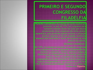PRIMEIRO CONGRESSO: Os colonos do norte resolveram promover, no ano de 1774, um congresso para tomarem medidas diante de tudo que estava acontecendo. Este congresso não tinha caráter separatista, pois pretendia apenas retomar a situação anterior. Queriam o fim das medidas restritivas impostas pela metrópole e maior participação na vida política da colônia. SEGUNDO CONGRESSO:  Em 1776, os colonos se reuniram no segundo congresso com o objetivo maior de conquistar a independência. Durante o congresso, Thomas Jefferson redigiu a Declaração de Independência dos Estados Unidos da América. Porém, a Inglaterra não aceitou a independência de suas colônias e declarou guerra. A Guerra de Independência, que ocorreu entre 1776 e 1783, foi vencida pelos Estados Unidos com o apoio da França e da  Espanha . 