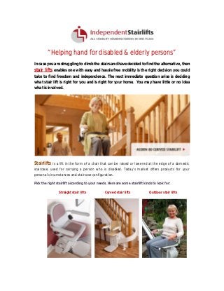 “Helping hand for disabled & elderly persons
Helping
persons”
In case you are struggling to climb the stairs and have decided to find the alternative, then

stair lifts enables one with easy and hassle free mobility is the right decision you could
take to find freedom and independence. The next immediate question arise is deciding
what stair lift is right for you and is right for your home. You may have little or no idea
what is involved.

Stairlifts

is a lift in the form of a chair that can be raised or lowered at the edge of a domestic

staircase, used for carrying a person who is disabled. Today’s market offers products for your
personal circumstances and staircase configuration.
Pick the right stairlift according to your needs. Here are some stairlift kinds to look for:
t
Straight stair lifts

Curved stair lifts

Outdoor stair lifts

 