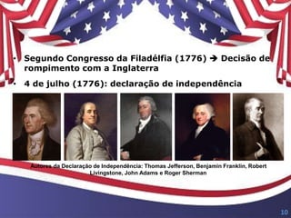 • Segundo Congresso da Filadélfia (1776)  Decisão de
rompimento com a Inglaterra
• 4 de julho (1776): declaração de independência
Autores da Declaração de Independência: Thomas Jefferson, Benjamin Franklin, Robert
Livingstone, John Adams e Roger Sherman
10
 