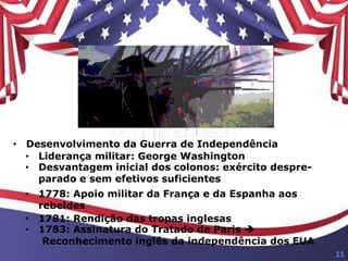 • Desenvolvimento da Guerra de Independência
• Liderança militar: George Washington
• Desvantagem inicial dos colonos: exército despre-
parado e sem efetivos suficientes
• 1778: Apoio militar da França e da Espanha aos
rebeldes
• 1781: Rendição das tropas inglesas
• 1783: Assinatura do Tratado de Paris 
Reconhecimento inglês da independência dos EUA
11
 