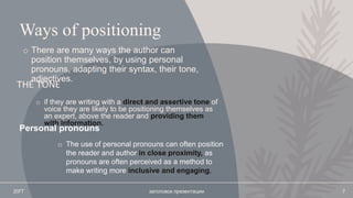 Ways of positioning
o There are many ways the author can
position themselves, by using personal
pronouns, adapting their syntax, their tone,
adjectives.
THE TONE
o if they are writing with a direct and assertive tone of
voice they are likely to be positioning themselves as
an expert, above the reader and providing them
with information.
20ГГ заголовок презентации 7
Personal pronouns
o The use of personal pronouns can often position
the reader and author in close proximity, as
pronouns are often perceived as a method to
make writing more inclusive and engaging.
 