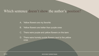 Which sentence doesn’t show the author’s position?
A. Yellow flowers are my favorite
B. Yellow flowers are better than purple ones
C. There were purple and yellow flowers on the lawn
D. There were homely purple flowers next to the yellow
ones
20XX заголовок презентации
 