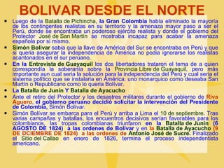 BOLIVAR DESDE EL NORTE Luego de la  Batalla de Pichincha ,  la Gran Colombia  había eliminado la mayoría de los contingentes realistas en su territorio y la amenaza mayor paso a ser el Perú, donde se encontraba un poderoso ejército realista y donde el gobierno del Protector  José de San Martín  se mostraba incapaz para acabar la amenaza española por si mismo. Simón Bolívar  sabia que la llave de América del Sur se encontraba en Perú y que si queria asegurar la independencia de América no podia ignorarse los realistas acantonados en el sur peruano. En la  Entrevista de Guayaquil  los dos libertadores trataron el tema de a quien correspondía la soberanía sobre la  Provincia Libre de Guayaquil , pero más importante aun cual seria la solución para la independencia del Perú y cual seria el sistema político que se instalaria en América: uno monarquico como deseaba San Martín o Republicano como lo queria Bolívar. La  Batalla de Junín  Y  Batalla de Ayacucho Ante el retiro del Protector y los desastres militares durante el gobierno de  Riva Aguero ,  el gobierno peruano decidió solicitar la intervención del Presidente de Colombia,  Simón Bolívar. Simón Bolívar se embarca para el Perú y arriba a Lima el  10 de septiembre . Tras varias campañas y batallas, los encuentros decisivos serían favorables para los colombianos, las tropas colombianas triunfaron  en la  Batalla de Junín  (6 AGOSTO DE 1824)  a las ordenes de Bolívar  y en  la  Batalla de Ayacucho  (9 DE DCIEMBRE DE 1824)  a las ordenes de  Antonio José de Sucre .  Finalizado el  Sitio del Callao  en enero de 1826, termina el proceso independentista americano. 