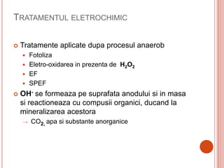 TRATAMENTUL ELETROCHIMIC
 Tratamente aplicate dupa procesul anaerob
 Fotoliza
 Eletro-oxidarea in prezenta de H2O2
 EF
 SPEF
 OH- se formeaza pe suprafata anodului si in masa
si reactioneaza cu compusii organici, ducand la
mineralizarea acestora
→ CO2, apa si substante anorganice
 