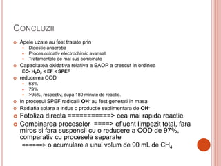 CONCLUZII
 Apele uzate au fost tratate prin
 Digestie anaeroba
 Proces oxidativ electrochimic avansat
 Tratamentele de mai sus combinate
 Capacitatea oxidativa relativa a EAOP a crescut in ordinea
EO- H2O2 < EF < SPEF
 reducerea COD
 63%
 79%
 >95%, respectiv, dupa 180 minute de reactie.
 In procesul SPEF radicalii OH- au fost generati in masa
 Radiatia solara a indus o productie suplimentara de OH-
 Fotoliza directa ===========> cea mai rapida reactie
 Combinarea proceselor ====> efluent limpezit total, fara
miros si fara suspensii cu o reducere a COD de 97%,
comparativ cu procesele separate
======> o acumulare a unui volum de 90 mL de CH4
 