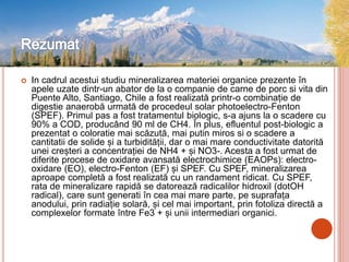  In cadrul acestui studiu mineralizarea materiei organice prezente în
apele uzate dintr-un abator de la o companie de carne de porc si vita din
Puente Alto, Santiago, Chile a fost realizată printr-o combinație de
digestie anaerobă urmată de procedeul solar photoelectro-Fenton
(SPEF). Primul pas a fost tratamentul biologic, s-a ajuns la o scadere cu
90% a COD, producând 90 ml de CH4. În plus, efluentul post-biologic a
prezentat o coloratie mai scăzută, mai putin miros si o scadere a
cantitatii de solide și a turbidității, dar o mai mare conductivitate datorită
unei creșteri a concentrației de NH4 + și NO3-. Acesta a fost urmat de
diferite procese de oxidare avansată electrochimice (EAOPs): electro-
oxidare (EO), electro-Fenton (EF) și SPEF. Cu SPEF, mineralizarea
aproape completă a fost realizată cu un randament ridicat. Cu SPEF,
rata de mineralizare rapidă se datorează radicalilor hidroxil (dotOH
radical), care sunt generati în cea mai mare parte, pe suprafața
anodului, prin radiație solară, și cel mai important, prin fotoliza directă a
complexelor formate între Fe3 + și unii intermediari organici.
 